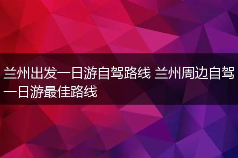 兰州出发一日游自驾路线 兰州周边自驾一日游最佳路线