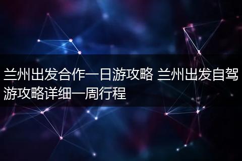 兰州出发合作一日游攻略 兰州出发自驾游攻略详细一周行程