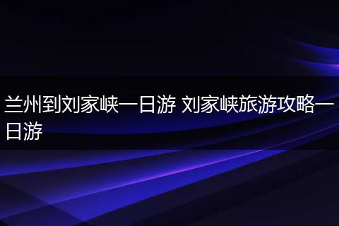 兰州到刘家峡一日游 刘家峡旅游攻略一日游
