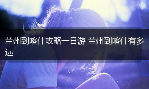 兰州到喀什攻略一日游 兰州到喀什有多远