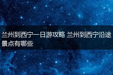 兰州到西宁一日游攻略 兰州到西宁沿途景点有哪些