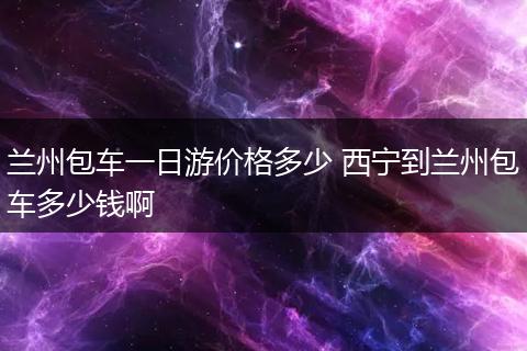 兰州包车一日游价格多少 西宁到兰州包车多少钱啊