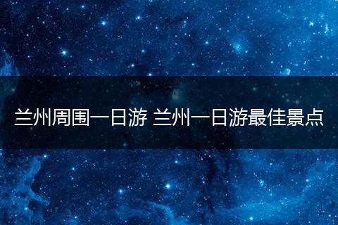 兰州周围一日游 兰州一日游最佳景点