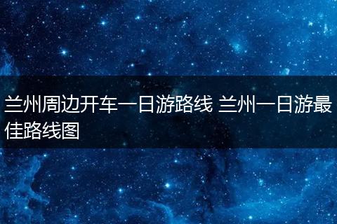 兰州周边开车一日游路线 兰州一日游最佳路线图