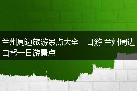 兰州周边旅游景点大全一日游 兰州周边自驾一日游景点