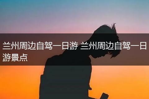 兰州周边自驾一日游 兰州周边自驾一日游景点