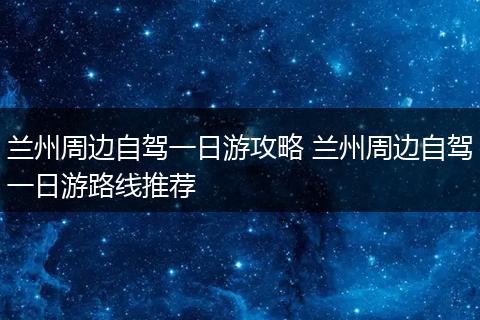兰州周边自驾一日游攻略 兰州周边自驾一日游路线推荐