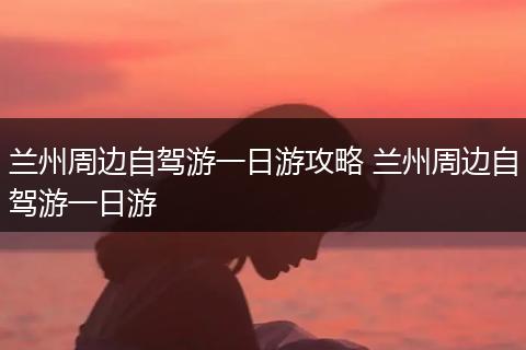 兰州周边自驾游一日游攻略 兰州周边自驾游一日游