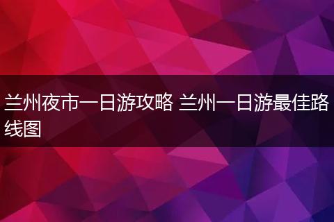 兰州夜市一日游攻略 兰州一日游最佳路线图