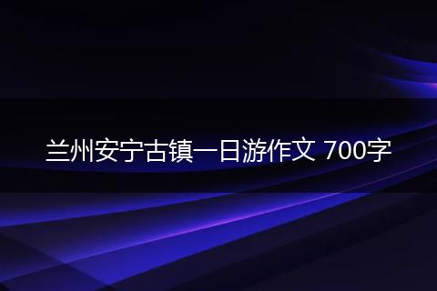 兰州安宁古镇一日游作文 700字