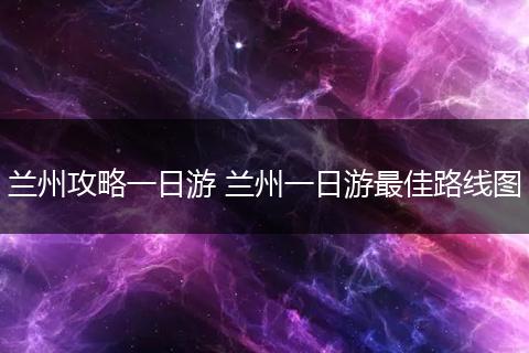 兰州攻略一日游 兰州一日游最佳路线图