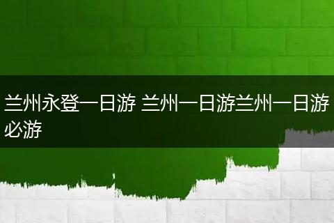 兰州永登一日游 兰州一日游兰州一日游必游