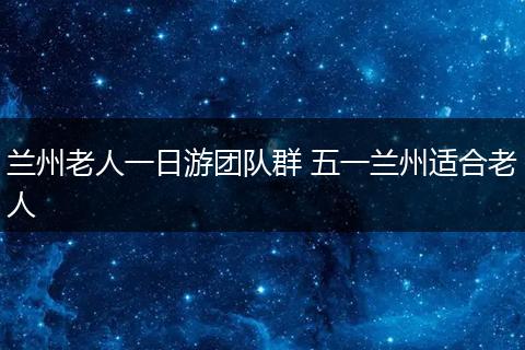 兰州老人一日游团队群 五一兰州适合老人