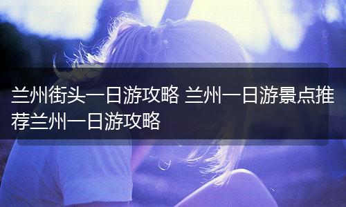 兰州街头一日游攻略 兰州一日游景点推荐兰州一日游攻略