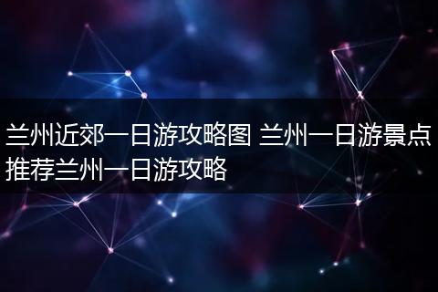 兰州近郊一日游攻略图 兰州一日游景点推荐兰州一日游攻略