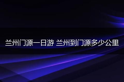 兰州门源一日游 兰州到门源多少公里