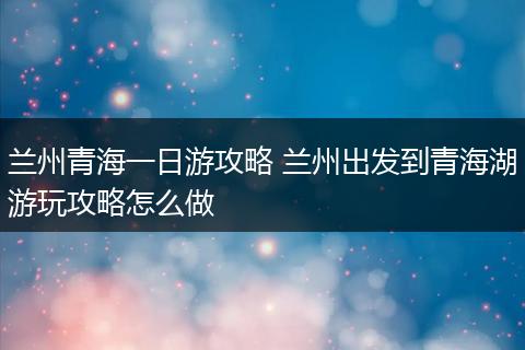 兰州青海一日游攻略 兰州出发到青海湖游玩攻略怎么做