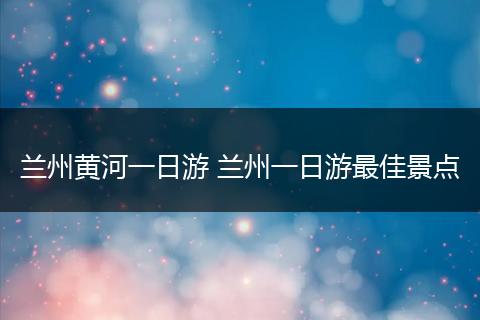 兰州黄河一日游 兰州一日游最佳景点