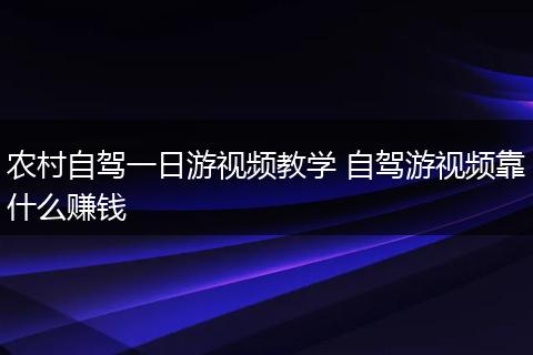农村自驾一日游视频教学 自驾游视频靠什么赚钱