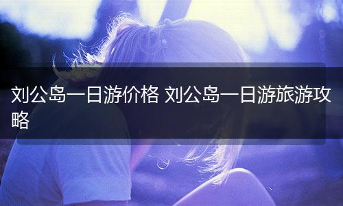 刘公岛一日游价格 刘公岛一日游旅游攻略