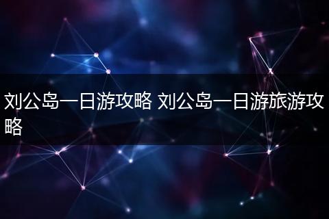 刘公岛一日游攻略 刘公岛一日游旅游攻略