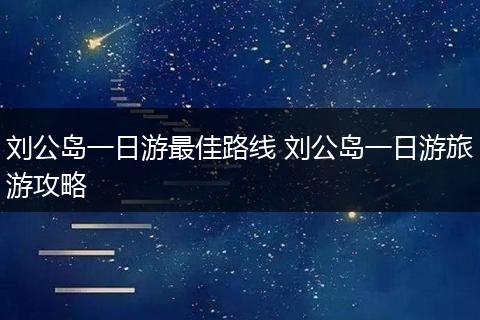 刘公岛一日游最佳路线 刘公岛一日游旅游攻略