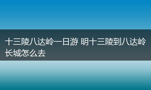 十三陵八达岭一日游 明十三陵到八达岭长城怎么去