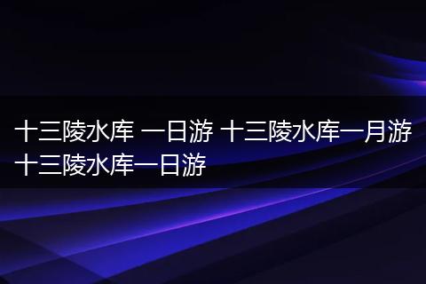 十三陵水库 一日游 十三陵水库一月游十三陵水库一日游