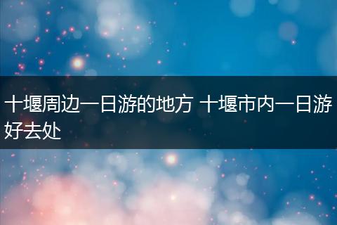 十堰周边一日游的地方 十堰市内一日游好去处