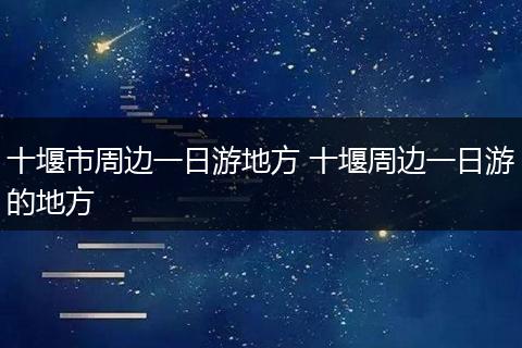 十堰市周边一日游地方 十堰周边一日游的地方