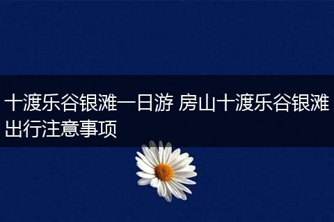 十渡乐谷银滩一日游 房山十渡乐谷银滩出行注意事项
