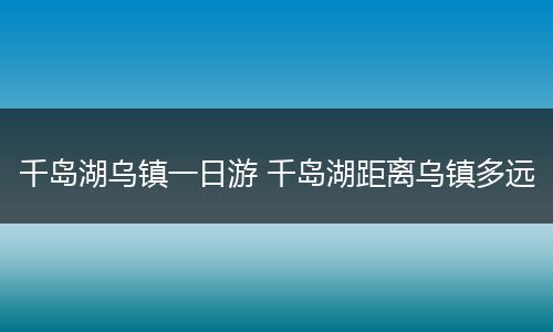 千岛湖乌镇一日游 千岛湖距离乌镇多远