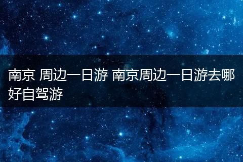 南京 周边一日游 南京周边一日游去哪好自驾游