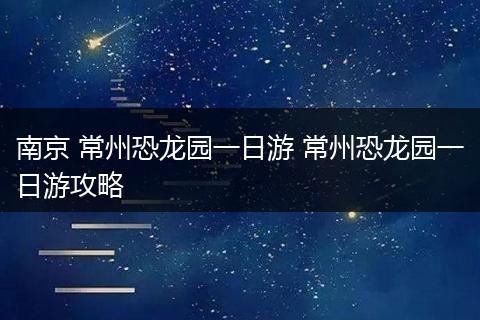 南京 常州恐龙园一日游 常州恐龙园一日游攻略