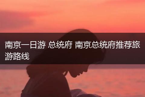南京一日游 总统府 南京总统府推荐旅游路线