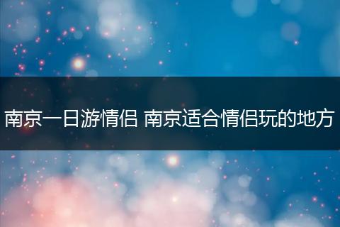 南京一日游情侣 南京适合情侣玩的地方