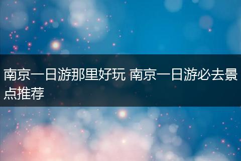 南京一日游那里好玩 南京一日游必去景点推荐