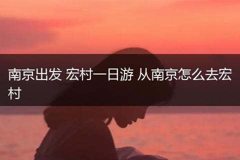 南京出发 宏村一日游 从南京怎么去宏村