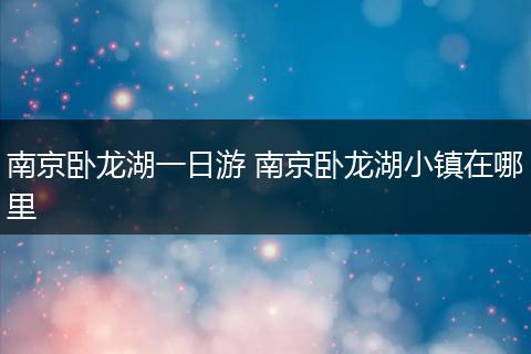 南京卧龙湖一日游 南京卧龙湖小镇在哪里