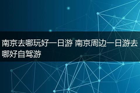 南京去哪玩好一日游 南京周边一日游去哪好自驾游