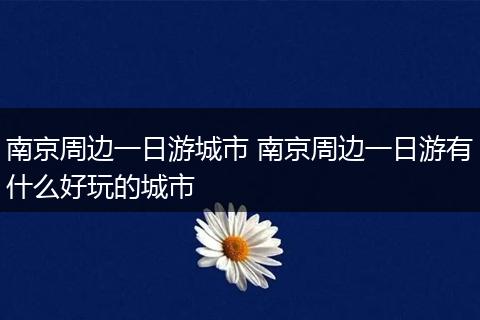 南京周边一日游城市 南京周边一日游有什么好玩的城市