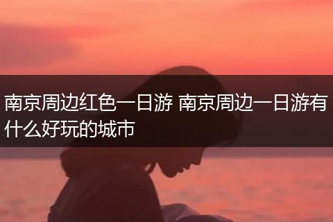 南京周边红色一日游 南京周边一日游有什么好玩的城市