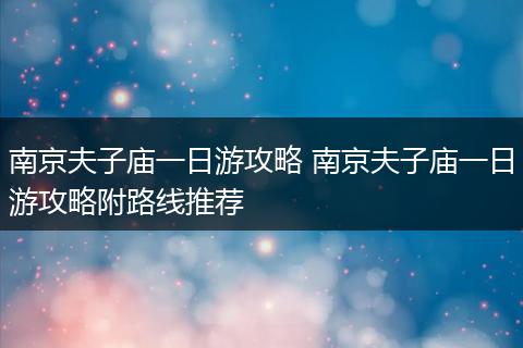 南京夫子庙一日游攻略 南京夫子庙一日游攻略附路线推荐