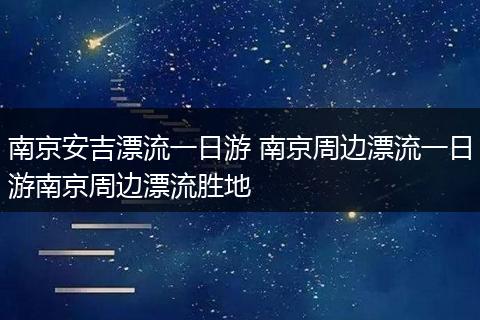 南京安吉漂流一日游 南京周边漂流一日游南京周边漂流胜地