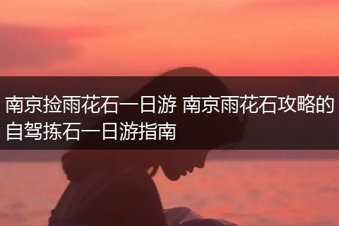 南京捡雨花石一日游 南京雨花石攻略的自驾拣石一日游指南