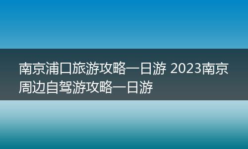 南京浦口旅游攻略一日游 2023南京周边自驾游攻略一日游