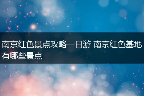 南京红色景点攻略一日游 南京红色基地有哪些景点