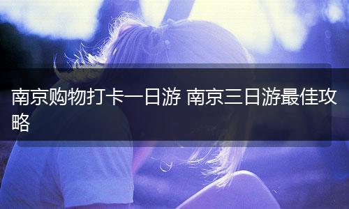 南京购物打卡一日游 南京三日游最佳攻略