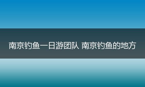 南京钓鱼一日游团队 南京钓鱼的地方