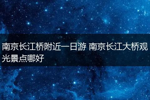 南京长江桥附近一日游 南京长江大桥观光景点哪好